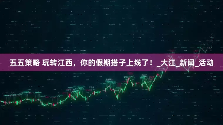 五五策略 玩转江西，你的假期搭子上线了！_大江_新闻_活动