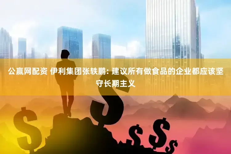 公赢网配资 伊利集团张轶鹏: 建议所有做食品的企业都应该坚守长期主义