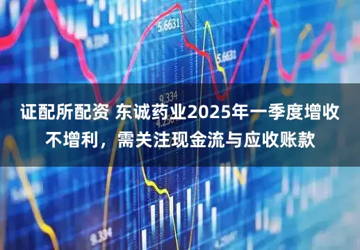 证配所配资 东诚药业2025年一季度增收不增利，需关注现金流与应收账款
