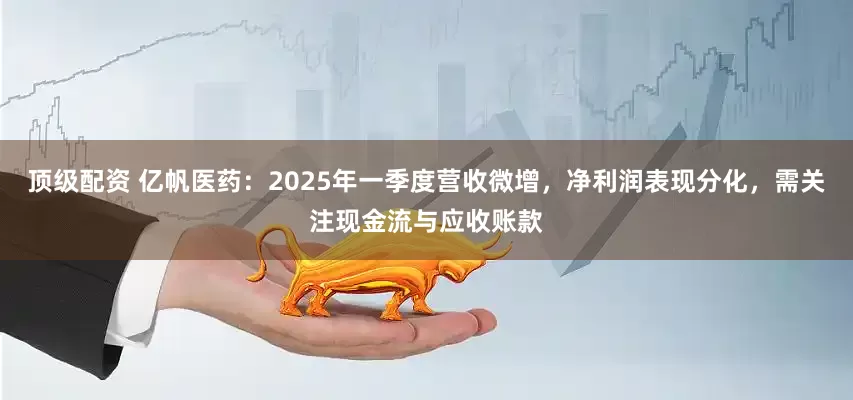 顶级配资 亿帆医药：2025年一季度营收微增，净利润表现分化，需关注现金流与应收账款