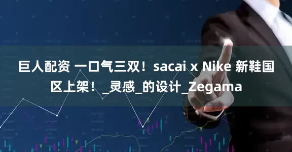 巨人配资 一口气三双！sacai x Nike 新鞋国区上架！_灵感_的设计_Zegama