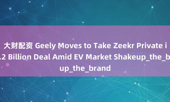 大财配资 Geely Moves to Take Zeekr Private in $2.2 Billion Deal Amid EV Market Shakeup_the_brand
