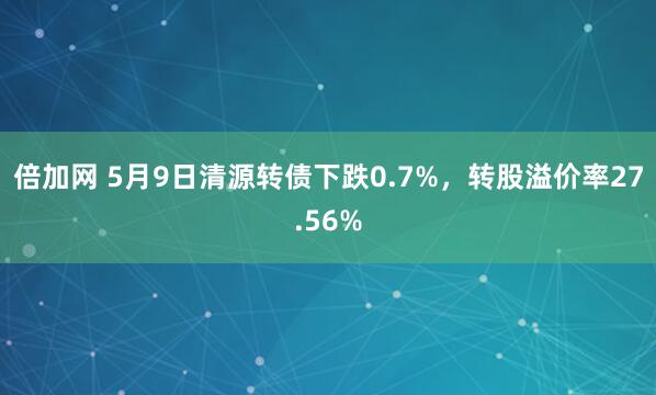 倍加网 5月9日清源转债下跌0.7%，转股溢价率27.56%