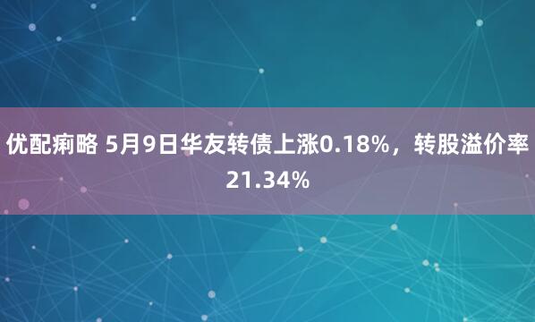 优配痢略 5月9日华友转债上涨0.18%，转股溢价率21.34%