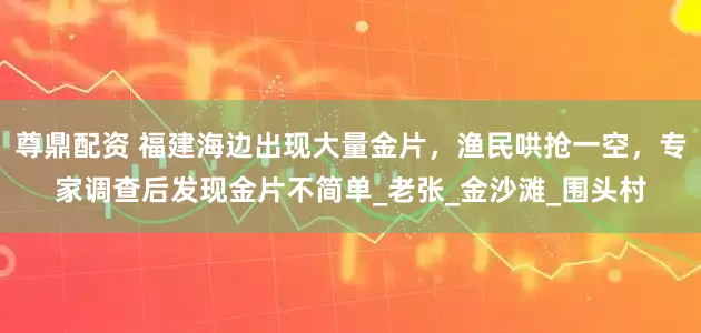 尊鼎配资 福建海边出现大量金片，渔民哄抢一空，专家调查后发现金片不简单_老张_金沙滩_围头村
