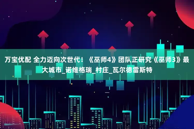万宝优配 全力迈向次世代！《巫师4》团队正研究《巫师3》最大城市_诺维格瑞_村庄_瓦尔德雷斯特