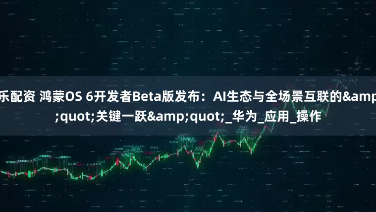 乐配资 鸿蒙OS 6开发者Beta版发布：AI生态与全场景互联的"关键一跃"_华为_应用_操作