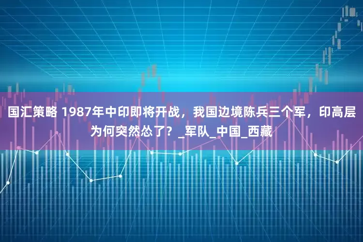 国汇策略 1987年中印即将开战，我国边境陈兵三个军，印高层为何突然怂了？_军队_中国_西藏