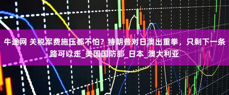 牛途网 关税军费施压都不怕？特朗普对日澳出重拳，只剩下一条路可以走_美国国防部_日本_澳大利亚