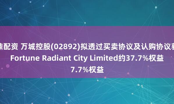 尊鼎配资 万城控股(02892)拟透过买卖协议及认购协议获取Fortune Radiant City Limited约37.7%权益