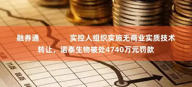 融券通               实控人组织实施无商业实质技术转让，诺泰生物被处4740万元罚款