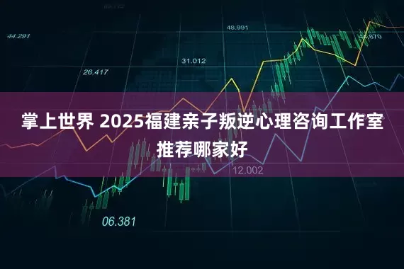 掌上世界 2025福建亲子叛逆心理咨询工作室推荐哪家好