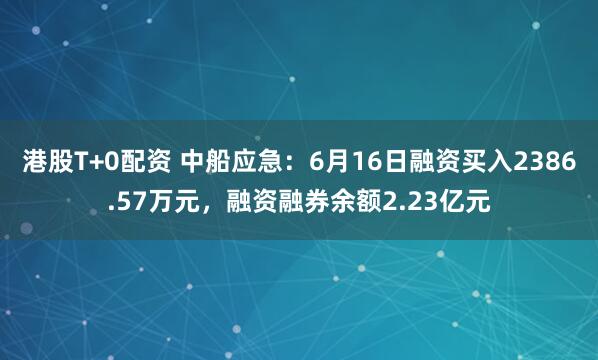 港股T+0配资 中船应急：6月16日融资买入2386.57万元，融资融券余额2.23亿元