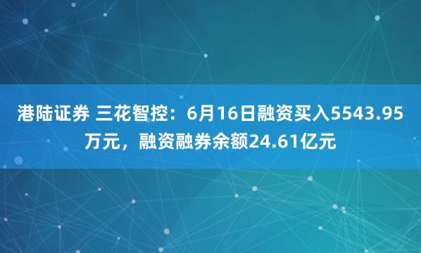 港陆证券 三花智控：6月16日融资买入5543.95万元，融资融券余额24.61亿元